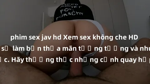 phim sex jav hd Xem sex không che HD miễn phí đảm bảo sẽ làm bạn thỏa mãn tưởng tượng và nhu cầu tình dục. Hãy thưởng thức những cảnh quay hấp dẫn và mãnh liệt ngay bây giờ!