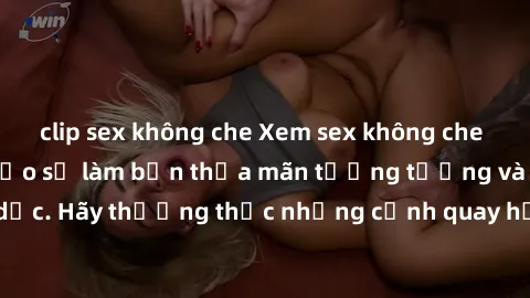 clip sex không che Xem sex không che HD miễn phí đảm bảo sẽ làm bạn thỏa mãn tưởng tượng và nhu cầu tình dục. Hãy thưởng thức những cảnh quay hấp dẫn và mãnh liệt ngay bây giờ!