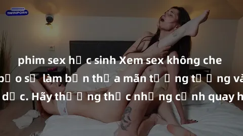 phim sex học sinh Xem sex không che HD miễn phí đảm bảo sẽ làm bạn thỏa mãn tưởng tượng và nhu cầu tình dục. Hãy thưởng thức những cảnh quay hấp dẫn và mãnh liệt ngay bây giờ!