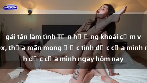 gái tân làm tình Tận hưởng khoái cảm với gái xinh sex, thỏa mãn mong ước tình dục của mình ngay hôm nay