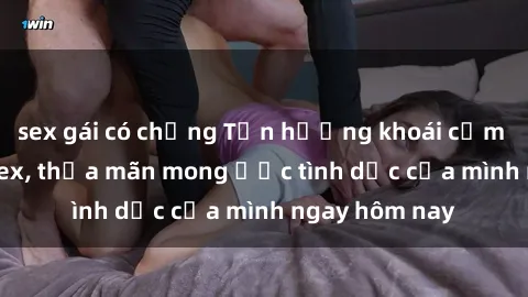 sex gái có chồng Tận hưởng khoái cảm với gái xinh sex, thỏa mãn mong ước tình dục của mình ngay hôm nay