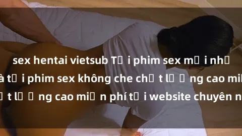 sex hentai vietsub Tải phim sex mới nhất hot nhất - Xem và tải phim sex không che chất lượng cao miễn phí tại website chuyên nghiệp.