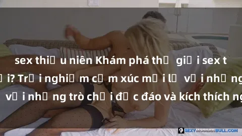 sex thiếu niên Khám phá thế giới sex trực tuyến: Hơn tuổi? Trải nghiệm cảm xúc mới lạ với những trò chơi độc đáo và kích thích người lớn