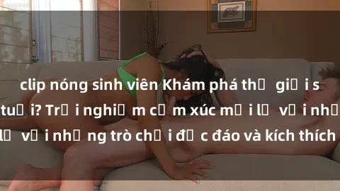 clip nóng sinh viên Khám phá thế giới sex trực tuyến: Hơn tuổi? Trải nghiệm cảm xúc mới lạ với những trò chơi độc đáo và kích thích người lớn