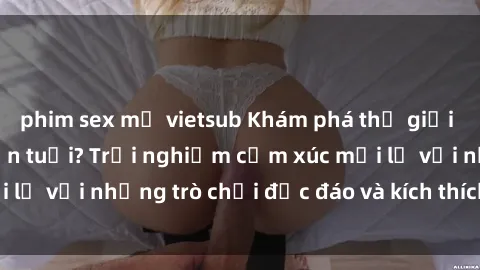phim sex mỹ vietsub Khám phá thế giới sex trực tuyến: Hơn tuổi? Trải nghiệm cảm xúc mới lạ với những trò chơi độc đáo và kích thích người lớn
