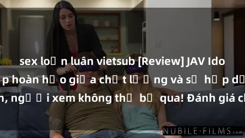 sex loạn luân vietsub [Review] JAV Idol Vietsub: Sự kết hợp hoàn hảo giữa chất lượng và sự hấp dẫn, người xem không thể bỏ qua! Đánh giá chi tiết về ứng dụng này!