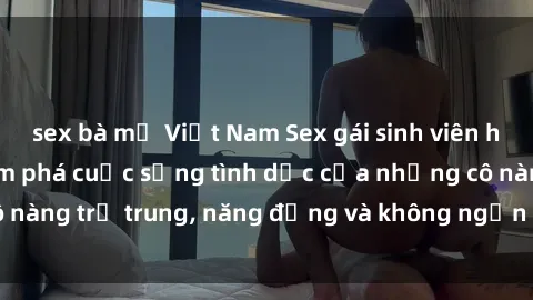 sex bà mẹ Việt Nam Sex gái sinh viên hot nhất: Cùng khám phá cuộc sống tình dục của những cô nàng trẻ trung, năng động và không ngần ngại thử nghiệm!