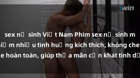 sex nữ sinh Việt Nam Phim sex nữ sinh mới nhất: Trải nghiệm nhiều tình huống kích thích, không che hoàn toàn, giúp thỏa mãn cơn khát tình dục của các bạn trẻ