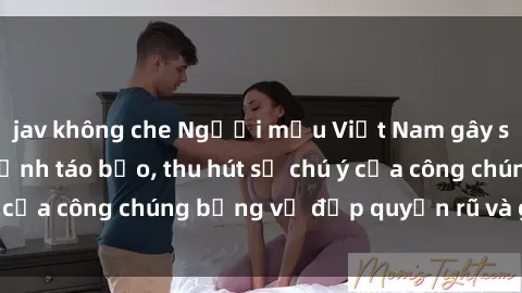 jav không che Người mẫu Việt Nam gây sốt với loạt shoot ảnh táo bạo, thu hút sự chú ý của công chúng bằng vẻ đẹp quyến rũ và gợi cảm.