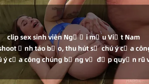 clip sex sinh viên Người mẫu Việt Nam gây sốt với loạt shoot ảnh táo bạo, thu hút sự chú ý của công chúng bằng vẻ đẹp quyến rũ và gợi cảm.
