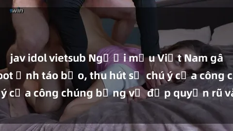 jav idol vietsub Người mẫu Việt Nam gây sốt với loạt shoot ảnh táo bạo, thu hút sự chú ý của công chúng bằng vẻ đẹp quyến rũ và gợi cảm.