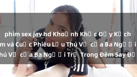 phim sex jav hd Khoảnh Khắc Đầy Kịch Tính: Sex  Việt Nam và Cuộc Phiêu Lưu Thú Vị của Ba Người Trẻ Trong Đêm Say Đắm