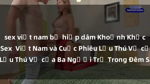 sex việt nam bị hiếp dâm Khoảnh Khắc Đầy Kịch Tính: Sex  Việt Nam và Cuộc Phiêu Lưu Thú Vị của Ba Người Trẻ Trong Đêm Say Đắm