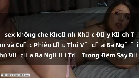 sex không che Khoảnh Khắc Đầy Kịch Tính: Sex  Việt Nam và Cuộc Phiêu Lưu Thú Vị của Ba Người Trẻ Trong Đêm Say Đắm