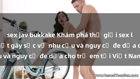 sex jav bukkake Khám phá thế giới sex loli Việt Nam: Sự thật gây sốc về nhu cầu và nguy cơ đe dọa cho trẻ em tại Việt Nam