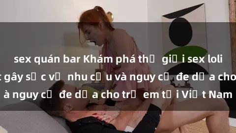 sex quán bar Khám phá thế giới sex loli Việt Nam: Sự thật gây sốc về nhu cầu và nguy cơ đe dọa cho trẻ em tại Việt Nam