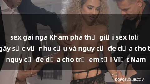 sex gái nga Khám phá thế giới sex loli Việt Nam: Sự thật gây sốc về nhu cầu và nguy cơ đe dọa cho trẻ em tại Việt Nam