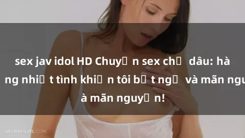 sex jav idol HD Chuyện sex chị dâu: hành động nhiệt tình khiến tôi bất ngờ và mãn nguyện!