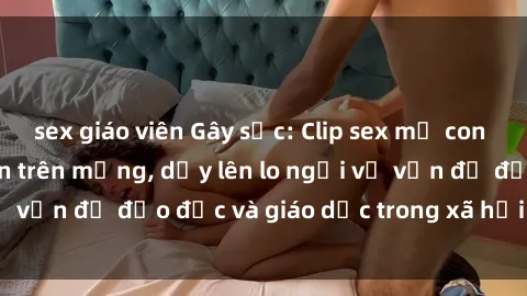 sex giáo viên Gây sốc: Clip sex mẹ con Việt Nam lan truyền trên mạng, dấy lên lo ngại về vấn đề đạo đức và giáo dục trong xã hội hiện nay.