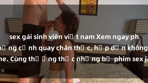 sex gái sinh viên việt nam Xem ngay phim sex jav HD với những cảnh quay chân thực, hấp dẫn không che. Cùng thưởng thức những bộ phim sex jav HD hot nhất hiện nay!