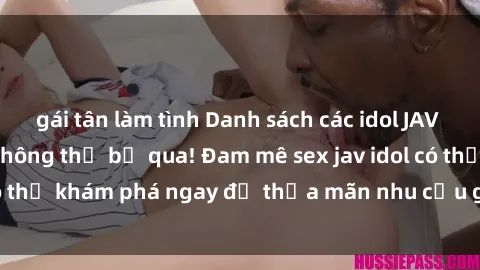 gái tân làm tình Danh sách các idol JAV hot nhất hiện nay không thể bỏ qua! Đam mê sex jav idol có thể khám phá ngay để thỏa mãn nhu cầu giải trí của mình!