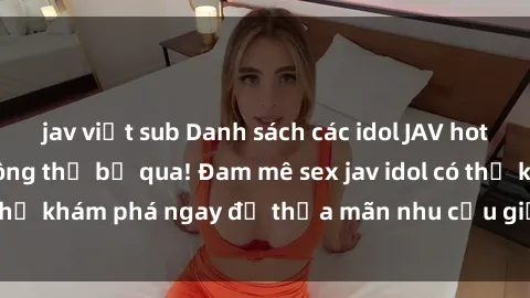 jav việt sub Danh sách các idol JAV hot nhất hiện nay không thể bỏ qua! Đam mê sex jav idol có thể khám phá ngay để thỏa mãn nhu cầu giải trí của mình!