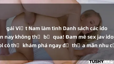 gái Việt Nam làm tình Danh sách các idol JAV hot nhất hiện nay không thể bỏ qua! Đam mê sex jav idol có thể khám phá ngay để thỏa mãn nhu cầu giải trí của mình!