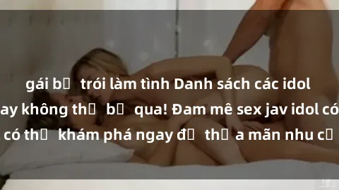 gái bị trói làm tình Danh sách các idol JAV hot nhất hiện nay không thể bỏ qua! Đam mê sex jav idol có thể khám phá ngay để thỏa mãn nhu cầu giải trí của mình!