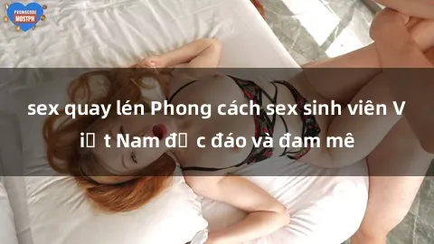 sex quay lén Phong cách sex sinh viên Việt Nam độc đáo và đam mê